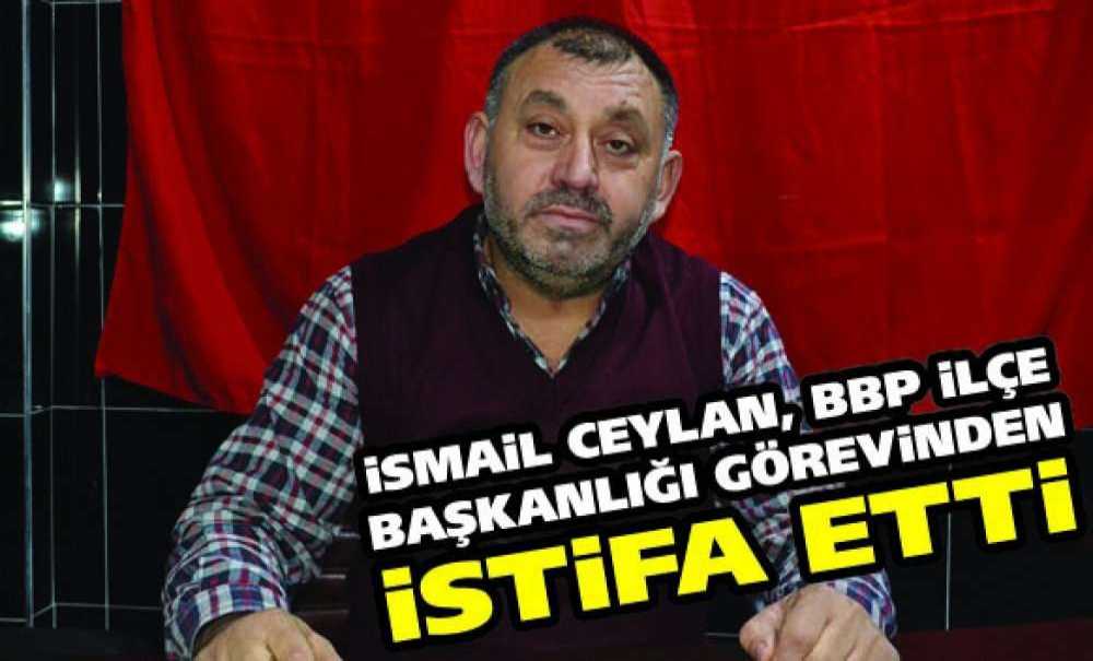 İsmail Ceylan, Bbp İlçe Başkanlığı Görevinden İstifa Etti